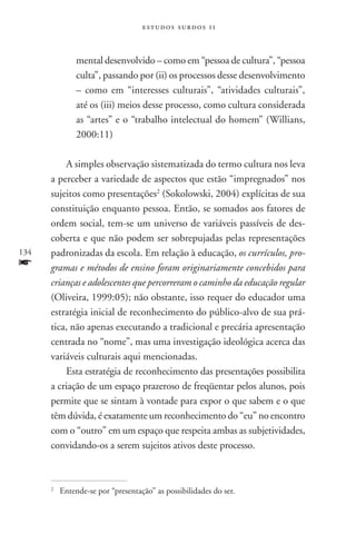 estudos surdos 11



                 mental desenvolvido – como em “pessoa de cultura”, “pessoa
                 culta”, passando por (ii) os processos desse desenvolvimento
                 – como em “interesses culturais”, “atividades culturais”,
                 até os (iii) meios desse processo, como cultura considerada
                 as “artes” e o “trabalho intelectual do homem” (Willians,
                 2000:11)

          A simples observação sistematizada do termo cultura nos leva
      a perceber a variedade de aspectos que estão “impregnados” nos
      sujeitos como presentações2 (Sokolowski, 2004) explícitas de sua
      constituição enquanto pessoa. Então, se somados aos fatores de
      ordem social, tem-se um universo de variáveis passíveis de des-
      coberta e que não podem ser sobrepujadas pelas representações
134   padronizadas da escola. Em relação à educação, os currículos, pro-
f     gramas e métodos de ensino foram originariamente concebidos para
      crianças e adolescentes que percorreram o caminho da educação regular
      (Oliveira, 1999:05); não obstante, isso requer do educador uma
      estratégia inicial de reconhecimento do público-alvo de sua prá-
      tica, não apenas executando a tradicional e precária apresentação
      centrada no “nome”, mas uma investigação ideológica acerca das
      variáveis culturais aqui mencionadas.
          Esta estratégia de reconhecimento das presentações possibilita
      a criação de um espaço prazeroso de freqüentar pelos alunos, pois
      permite que se sintam à vontade para expor o que sabem e o que
      têm dúvida, é exatamente um reconhecimento do “eu” no encontro
      com o “outro” em um espaço que respeita ambas as subjetividades,
      convidando-os a serem sujeitos ativos deste processo.



      2
          	 Entende-se por “presentação” as possibilidades do ser.
 
