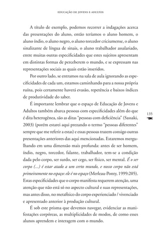 educação de jovens e adultos



     A título de exemplo, podemos recorrer a indagações acerca
das presentações do aluno, então teríamos o aluno homem, o
aluno índio, o aluno negro, o aluno torcedor criciumense, o aluno
sinalizante de língua de sinais, o aluno trabalhador assalariado,
entre muitas outras especificidades que estes sujeitos apresentam
em distintas formas de perceberem o mundo, e se expressam nas
representações sociais as quais estão inseridos.
     Por outro lado, se entramos na sala de aula ignorando as espe-
cificidades de cada um, estamos caminhando para a nossa própria
ruína, pois certamente haverá evasão, repetência e baixos índices
de produtividade do saber.
     É importante lembrar que o espaço de Educação de Jovens e
Adultos também abarca pessoas com especificidades além do que
                                                                        135
é dita heterogênea, são as ditas “pessoas com deficiência” (Sassaki,    F
2003) (porém estarei aqui prezando o termo “pessoas diferentes”
sempre que me referir a estas) e essas pessoas trazem consigo outras
presentações anteriores das aqui mencionadas. Estaremos mergu-
lhando em uma dimensão mais profunda: antes de ser homem,
índio, negro, torcedor, falante, trabalhador, tem-se a condição
dada pelo corpo, ser surdo, ser cego, ser físico, ser mental. É o ser
corpo (...) é estar atado a um certo mundo, e nosso corpo não está
primeiramente no espaço: ele é no espaço (Merleau-Ponty, 1999:205).
Estas especificidades que o corpo manifesta requerem atenção, uma
atenção que não está só no aspecto cultural e suas representações,
mas antes disso, no metafísico do corpo experienciado / vivenciado
e apresentado anterior à produção cultural.
     É sob este prisma que devemos navegar, evidenciar as mani-
festações corpóreas, as multiplicidades de modos, de como esses
alunos aprendem e interagem com o mundo.
 