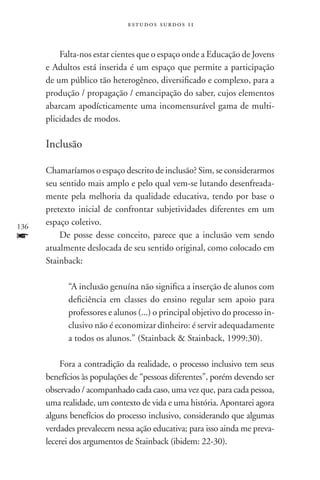 estudos surdos 11



          Falta-nos estar cientes que o espaço onde a Educação de Jovens
      e Adultos está inserida é um espaço que permite a participação
      de um público tão heterogêneo, diversificado e complexo, para a
      produção / propagação / emancipação do saber, cujos elementos
      abarcam apodícticamente uma incomensurável gama de multi-
      plicidades de modos.

      Inclusão

      Chamaríamos o espaço descrito de inclusão? Sim, se considerarmos
      seu sentido mais amplo e pelo qual vem-se lutando desenfreada-
      mente pela melhoria da qualidade educativa, tendo por base o
      pretexto inicial de confrontar subjetividades diferentes em um
136
      espaço coletivo.
f         De posse desse conceito, parece que a inclusão vem sendo
      atualmente deslocada de seu sentido original, como colocado em
      Stainback:

            “A inclusão genuína não significa a inserção de alunos com
            deficiência em classes do ensino regular sem apoio para
            professores e alunos (...) o principal objetivo do processo in-
            clusivo não é economizar dinheiro: é servir adequadamente
            a todos os alunos.” (Stainback  Stainback, 1999:30).

          Fora a contradição da realidade, o processo inclusivo tem seus
      benefícios às populações de “pessoas diferentes”, porém devendo ser
      observado / acompanhado cada caso, uma vez que, para cada pessoa,
      uma realidade, um contexto de vida e uma história. Apontarei agora
      alguns benefícios do processo inclusivo, considerando que algumas
      verdades prevalecem nessa ação educativa; para isso ainda me preva-
      lecerei dos argumentos de Stainback (ibidem: 22-30).
 