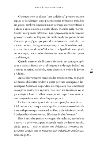 educação de jovens e adultos



     O contato com os alunos “sem deficiência” proporciona um
espaço de socialização, onde podem ocorrer amizades e trabalhos
em grupo, também apresenta maior interação entre o professor e
o aluno e entre o aluno e o outro aluno, cria uma certa “norma-
lização” das “pessoas diferentes” nos espaços comuns, fortalecido
pelo convívio diário. Implementa também a busca por melhorias
técnicas e pedagógicas por parte dos profissionais envolvidos. Es-
tes, entre outros, são alguns dos principais benefícios da inclusão,
mas o maior valor dela é o Valor Social de Igualdade, emergindo
em um espaço onde todos tivessem os mesmos direitos, apesar
das diferenças.
     Quando tratamos do discurso de inclusão em educação, apli-
ca-se a todas as facetas desta, abrangendo a educação infantil até
o ensino superior, incluindo, neste discurso, o ensino de Jovens       137
e Adultos.                                                             F
     Apesar das vantagens mencionadas anteriormente, os grupos
de pessoas diferentes tendem a optar por suas vantagens e des-
vantagens. Sabemos a disparidade do corpo, essa não semelhança
causa preconceito, pois as pessoas não estão acostumadas a ver as
presentações, fixam os olhos no corpo, no corpo físico, como se
essa imagem fosse o verídico daquilo que se é.
     De fato, tamanha ignorância deve-se a posições iluministas, e
infelizmente ainda é o que se vê na prática, como o acervo de depoi-
mentos de pessoas que se sentem humilhadas e inferiorizadas devido
à desigualdade de seus corpos, diferentes do dito “comum”.
     Esta é uma das grandes vantagens da inclusão, aprende-se
a aceitar, a conviver, a perder aquele medo do desconhecido,
ainda que (...) para os alunos com deficiências cognitivas im-
portantes, convém não se preocupar com habilidades acadêmicas.
(ibidem: p.23).
 