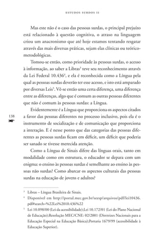 estudos surdos 11



           Mas este não é o caso das pessoas surdas, o principal prejuízo
      está relacionado à questão cognitiva, o atraso na linguagem
      criou um anacronismo que até hoje estamos tentando resgatar
      através das mais diversas práticas, sejam elas clínicas ou teórico-
      metodológicas.
           Tomou-se então, como prioridade às pessoas surdas, o acesso
      à informação, ao saber a Libras3 teve seu reconhecimento através
      da Lei Federal 10.4364, e ela é reconhecida como a Língua pela
      qual as pessoas surdas deverão ter esse acesso, e isto está amparado
      por diversas Leis5. Vê-se então uma certa diferença, uma diferença
      entre as diferenças, algo que é comum as outras pessoas diferentes
      que não é comum às pessoas surdas: a Língua.
           Evidentemente é a Língua que proporciona os aspectos citados
138   a favor das pessoas diferentes no processo inclusivo, pois ela é o
f     instrumento de socialização e de comunicação que proporciona
      a interação. E é nesse ponto que das categorias das pessoas dife-
      rentes as pessoas surdas ficam em déficit, um déficit que poderia
      ser sanado se tivesse merecida atenção.
           Como a Língua de Sinais difere das línguas orais, tanto em
      modalidade como em estrutura, o educador se depara com um
      enigma: o ensino às pessoas surdas é semelhante ao ensino às pes-
      soas não surdas? Como abarcar os aspectos culturais das pessoas
      surdas na educação de jovens e adultos?

      3
        	Libras – Língua Brasileira de Sinais.
      4
        	Disponível em http://portal.mec.gov.br/seesp/arquivos/pdf/lei10436.
         pdf#search=%22Lei%2010.436%22
      5
        	Lei 10.098/00 (Lei da acessibilidade);Lei 10.172/01 (Lei do Plano Nacional
         de Educação);Resolução MEC/CNE: 02/2001 (Diretrizes Nacionais para a
         Educação Especial na Educação Básica);Portaria 1679/99 (acessibilidade à
         Educação Superior).
 