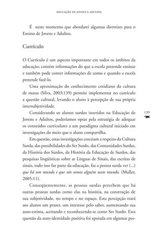 educação de jovens e adultos



   É neste momento que abordarei algumas diretrizes para o
Ensino de Jovens e Adultos.

Currículo

O Currículo é um aspecto importante em todos os âmbitos da
educação; contém informações do que a escola pretende ensinar
e também pode conter informações de como e quando a escola
pretende fazê-lo.
    Uma aproximação do conhecimento cotidiano da cultura
de massa (Silva, 2003:139) permite implementar no currículo
a questão cultural, levando o aluno à percepção de sua própria
intersubjetividade.
    Considerando os alunos surdos inseridos na Educação de              139
Jovens e Adultos, poderíamos optar pela estratégia de adequar           F
os conteúdos curriculares a um paradigma cultural iniciado em
investigações do meio que o aluno compartilha.
    Em questão, estas investigações cerceiam a respeito da Cultura
Surda, das possibilidades do Ser Surdo, das Comunidades Surdas,
da História dos Surdos, da História da Educação de Surdos, das
pesquisas lingüísticas sobre as Línguas de Sinais, das escritas de
sinais, tudo isso faz parte da educação, faz a pessoa surda ver (...)
que há um mundo e que nós somos alguém neste mundo. (Muller,
2005:11).
    Conseqüentemente, as pessoas surdas percebem que há
outras pessoas surdas como elas na história, na construção de
sua subjetividade, no tempo e no espaço. Esta percepção trará
aos alunos um prazer, um interesse pelo saber, aumentando sua
auto-estima, aceitando e reconhecendo-se como Ser Surdo. Esta
questão da auto-identidade positiva foi apoiada em algumas pes-
 