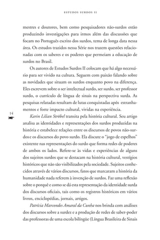 estudos surdos 11



     mestres e doutores, bem como pesquisadores não-surdos estão
     produzindo investigações para irmos além das discussões que
     focam no Português escrito dos surdos, tema de longa data nessa
     área. Os estudos trazidos nessa Série nos trazem questões relacio-
     nadas com os saberes e os poderes que permeiam a educação de
     surdos no Brasil.
         Os autores de Estudos Surdos II colocam que há algo necessá-
     rio para ser vivido na cultura. Seguem com paixão falando sobre
     as novidades que situam os surdos enquanto povo na diferença.
     Eles escrevem sobre o ser intelectual surdo, ser surdo, ser professor
     surdo, o currículo de língua de sinais na perspectiva surda. As
     pesquisas relatadas resultam de lutas conquistadas após estranha-
     mentos e forte impacto cultural, vividas na experiência.
14
f        Karin Lilian Ströbel transita pela história cultural. Seu artigo
     analisa as identidades e representações dos surdos produzidas na
     história e estabelece relações entre os discursos de povos não-sur-
     dos e os discursos do povo surdo. Ela discute o “jogo de espelhos”
     existente nas representações do surdo que forma redes de poderes
     de ambos os lados. Refere-se às vidas e experiências de alguns
     dos sujeitos surdos que se destacam na história cultural, vestígios
     históricos que não são visibilizados pela sociedade. Sujeitos conhe-
     cidos através de vários discursos, fatos que marcaram a história da
     humanidade nada referem à invenção de surdos. Faz uma reflexão
     sobre o porquê e como se dá esta representação da identidade surda
     dos discursos oficiais, tais como os registros históricos em vários
     livros, enciclopédias, jornais, artigos.
         Patrícia Marcondes Amaral da Cunha nos brinda com análises
     dos discursos sobre a surdez e a produção de redes de saber-poder
     das professoras de uma escola bilíngüe (Língua Brasileira de Sinais
 