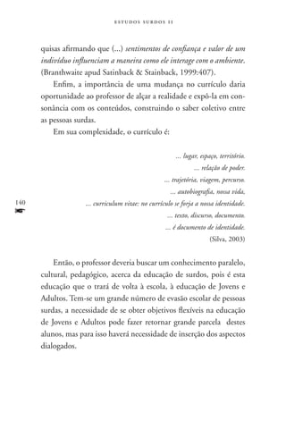 estudos surdos 11



      quisas afirmando que (...) sentimentos de confiança e valor de um
      indivíduo influenciam a maneira como ele interage com o ambiente.
      (Branthwaite apud Satinback  Stainback, 1999:407).
          Enfim, a importância de uma mudança no currículo daria
      oportunidade ao professor de alçar a realidade e expô-la em con-
      sonância com os conteúdos, construindo o saber coletivo entre
      as pessoas surdas.
          Em sua complexidade, o currículo é:

                                                       ... lugar, espaço, território.
                                                               ... relação de poder.
                                                   ... trajetória, viagem, percurso.
                                                     ... autobiografia, nossa vida,
140                 ... curriculum vitae: no currículo se forja a nossa identidade.
f                                                   ... texto, discurso, documento.
                                                   ... é documento de identidade.
                                                                     (Silva, 2003)


          Então, o professor deveria buscar um conhecimento paralelo,
      cultural, pedagógico, acerca da educação de surdos, pois é esta
      educação que o trará de volta à escola, à educação de Jovens e
      Adultos. Tem-se um grande número de evasão escolar de pessoas
      surdas, a necessidade de se obter objetivos flexíveis na educação
      de Jovens e Adultos pode fazer retornar grande parcela destes
      alunos, mas para isso haverá necessidade de inserção dos aspectos
      dialogados.
 