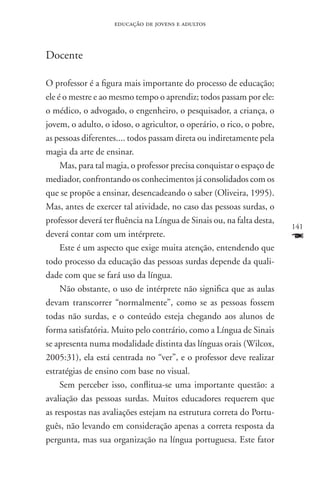 educação de jovens e adultos



Docente

O professor é a figura mais importante do processo de educação;
ele é o mestre e ao mesmo tempo o aprendiz; todos passam por ele:
o médico, o advogado, o engenheiro, o pesquisador, a criança, o
jovem, o adulto, o idoso, o agricultor, o operário, o rico, o pobre,
as pessoas diferentes.... todos passam direta ou indiretamente pela
magia da arte de ensinar.
     Mas, para tal magia, o professor precisa conquistar o espaço de
mediador, confrontando os conhecimentos já consolidados com os
que se propõe a ensinar, desencadeando o saber (Oliveira, 1995).
Mas, antes de exercer tal atividade, no caso das pessoas surdas, o
professor deverá ter fluência na Língua de Sinais ou, na falta desta,
                                                                        141
deverá contar com um intérprete.                                        F
     Este é um aspecto que exige muita atenção, entendendo que
todo processo da educação das pessoas surdas depende da quali-
dade com que se fará uso da língua.
     Não obstante, o uso de intérprete não significa que as aulas
devam transcorrer “normalmente”, como se as pessoas fossem
todas não surdas, e o conteúdo esteja chegando aos alunos de
forma satisfatória. Muito pelo contrário, como a Língua de Sinais
se apresenta numa modalidade distinta das línguas orais (Wilcox,
2005:31), ela está centrada no “ver”, e o professor deve realizar
estratégias de ensino com base no visual.
     Sem perceber isso, conflitua-se uma importante questão: a
avaliação das pessoas surdas. Muitos educadores requerem que
as respostas nas avaliações estejam na estrutura correta do Portu-
guês, não levando em consideração apenas a correta resposta da
pergunta, mas sua organização na língua portuguesa. Este fator
 