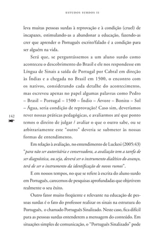 estudos surdos 11



      leva muitas pessoas surdas à reprovação e à condição (cruel) de
      incapazes, estimulando-as a abandonar a educação, fazendo-as
      crer que aprender o Português escrito/falado é a condição para
      ser alguém na vida.
          Será que, se perguntássemos a um aluno surdo como
      aconteceu o descobrimento do Brasil e ele nos respondesse em
      Língua de Sinais a saída de Portugal por Cabral em direção
      às Índias e a chegada no Brasil em 1500, o encontro com
      os nativos, considerando cada detalhe do acontecimento,
      mas escreveu apenas no papel algumas palavras como Pedro
      – Brasil – Portugal – 1500 – Índio – Árvore – Bonito – Sol
      – Água, seria condição de reprovação? Caso sim, deveríamos
142   rever nossas práticas pedagógicas, e avaliarmos até que ponto
f     temos o direito de julgar / avaliar o que o outro sabe, ou se
      arbitrariamente este “outro” deveria se submeter às nossas
      formas de entendimento.
          Em relação à avaliação, no entendimento de Luckesi (2005:43)
      “para não ser autoritária e conservadora, a avaliação tem a tarefa de
      ser diagnóstica, ou seja, deverá ser o instrumento dialético do avanço,
      terá de ser o instrumento da identificação de novos rumos”.
          E em nossos tempos, no que se refere à escrita do aluno surdo
      em Português, carecemos de pesquisas aprofundadas que objetivem
      realmente o seu êxito.
          Outro fator muito freqüente e relevante na educação de pes-
      soas surdas é o fato do professor realizar os sinais na estrutura do
      Português, o chamado Português Sinalizado. Neste caso, fica difícil
      para as pessoas surdas entenderem a mensagem do conteúdo. Em
      situações simples de comunicação, o “Português Sinalizado” pode
 