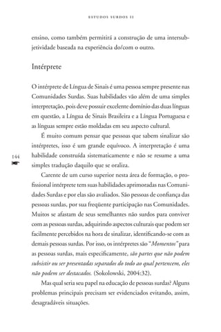estudos surdos 11



      ensino, como também permitirá a construção de uma intersub-
      jetividade baseada na experiência do/com o outro.


      Intérprete

      O intérprete de Língua de Sinais é uma pessoa sempre presente nas
      Comunidades Surdas. Suas habilidades vão além de uma simples
      interpretação, pois deve possuir excelente domínio das duas línguas
      em questão, a Língua de Sinais Brasileira e a Língua Portuguesa e
      as línguas sempre estão moldadas em seu aspecto cultural.
          É muito comum pensar que pessoas que sabem sinalizar são
      intérpretes, isso é um grande equívoco. A interpretação é uma
144   habilidade construída sistematicamente e não se resume a uma
f     simples tradução daquilo que se oraliza.
          Carente de um curso superior nesta área de formação, o pro-
      fissional intérprete tem suas habilidades aprimoradas nas Comuni-
      dades Surdas e por elas são avaliados. São pessoas de confiança das
      pessoas surdas, por sua freqüente participação nas Comunidades.
      Muitos se afastam de seus semelhantes não surdos para conviver
      com as pessoas surdas, adquirindo aspectos culturais que podem ser
      facilmente percebidos na hora de sinalizar, identificando-se com as
      demais pessoas surdas. Por isso, os intérpretes são “Momentos” para
      as pessoas surdas, mais especificamente, são partes que não podem
      subsistir ou ser presentadas separados do todo ao qual pertencem, eles
      não podem ser destacados. (Sokolowski, 2004:32).
          Mas qual seria seu papel na educação de pessoas surdas? Alguns
      problemas principais precisam ser evidenciados evitando, assim,
      desagradáveis situações.
 