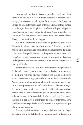 educação de jovens e adultos



    Uma situação muito freqüente é quando o professor não é
surdo e os alunos surdos costumam colocar ao intérprete suas
indagações, objeções e colocações. Neste caso, o intérprete de
Língua de Sinais deve esclarecer, antes das aulas, que toda dúvida
ou colocação deve ser dirigida ao professor, sob pena de perder
conteúdos importantes e adquirir informações equivocadas. Isso
se deve ao fato das pessoas surdas se sentirem mais à vontade em
dialogar com usuários de sua língua.
    Esta atitude também é prejudicial ao professor, pois ele se
distanciará cada vez mais do aluno surdo. O ideal seria o intér-
prete e o professor estarem engajados no planejamento das aulas,
pois a troca de experiências será muito produtiva, estarão criando
estratégias pedagógicas que mais se aproximem do jeito da pessoa
                                                                        145
surda aprender, e conseqüentemente, a interpretação se apresentará
mais qualificada.
                                                                        F
    Em muitas situações, os surdos procuram os intérpretes fora
do horário escolar para aprimorar os conhecimentos. Às vezes
o intérprete responde que seu trabalho é só dentro do horário
escolar e não tem obrigação nenhuma de apoiar a pessoa surda.
Apesar deste profissional estar dentro de seus direitos, tal ati-
tude pode apresentar-se de diferentes formas. Ele tem a opção
de descartar esse serviço através da inviabilidade por motivos
particulares, de ser remunerado por tal atividade, ou de servir
voluntariamente à Comunidade Surda na qual está (ou esteve)
inserido e à qual deve a construção de seu Ser Intérprete. Seria
bem interessante o profissional refletir sobre este aspecto, caso que
não abordaremos aqui.
    Entre o papel sistemático da atuação do intérprete de Língua
de Sinais, está a confiabilidade, a imparcialidade, a discrição, a
 