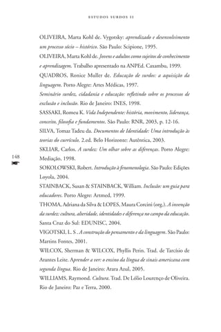 estudos surdos 11



      OLIVEIRA, Marta Kohl de. Vygotsky: aprendizado e desenvolvimento
      um processo sócio – histórico. São Paulo: Scipione, 1995.
      OLIVEIRA, Marta Kohl de. Jovens e adultos como sujeitos de conhecimento
      e aprendizagem. Trabalho apresentado na ANPEd. Caxambu, 1999.
      QUADROS, Ronice Muller de. Educação de surdos: a aquisição da
      linguagem. Porto Alegre: Artes Médicas, 1997.
      Seminário surdez, cidadania e educação: refletindo sobre os processos de
      exclusão e inclusão. Rio de Janeiro: INES, 1998.
      SASSAKI, Romeu K. Vida Independente: história, movimento, liderança,
      conceito, filosofia e fundamentos. São Paulo: RNR, 2003, p. 12-16.
      SILVA, Tomaz Tadeu da. Documentos de Identidade: Uma introdução às
      teorias do currículo. 2.ed. Belo Horizonte: Autêntica, 2003.
      SKLIAR, Carlos. A surdez: Um olhar sobre as diferenças. Porto Alegre:
148   Mediação, 1998.
f     SOKOLOWSKI, Robert. Introdução à fenomenologia. São Paulo: Edições
      Loyola, 2004.
      STAINBACK, Susan  STAINBACK, William. Inclusão: um guia para
      educadores. Porto Alegre: Artmed, 1999.
      THOMA, Adriana da Silva  LOPES, Maura Corcini (org.). A invenção
      da surdez: cultura, alteridade, identidades e diferença no campo da educação.
      Santa Cruz do Sul: EDUNISC, 2004.
      VIGOTSKI, L. S . A construção do pensamento e da linguagem. São Paulo:
      Martins Fontes, 2001.
      WILCOX, Sherman  WILCOX, Phyllis Perin. Trad. de Tarcísio de
      Arantes Leite. Aprender a ver: o ensino da língua de sinais americana com
      segunda língua. Rio de Janeiro: Arara Azul, 2005.
      WILLIAMS, Raymond. Cultura. Trad. De Lólio Lourenço de Oliveira.
      Rio de Janeiro: Paz e Terra, 2000.
 