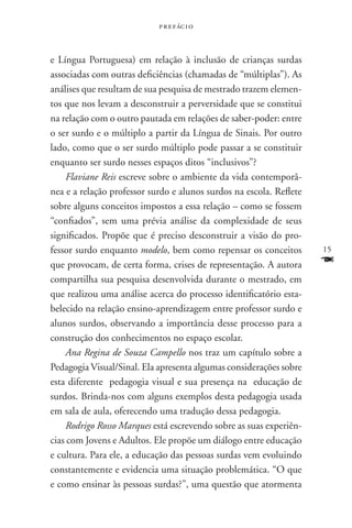 p r e f ác i o



e Língua Portuguesa) em relação à inclusão de crianças surdas
associadas com outras deficiências (chamadas de “múltiplas”). As
análises que resultam de sua pesquisa de mestrado trazem elemen-
tos que nos levam a desconstruir a perversidade que se constitui
na relação com o outro pautada em relações de saber-poder: entre
o ser surdo e o múltiplo a partir da Língua de Sinais. Por outro
lado, como que o ser surdo múltiplo pode passar a se constituir
enquanto ser surdo nesses espaços ditos “inclusivos”?
    Flaviane Reis escreve sobre o ambiente da vida contemporâ-
nea e a relação professor surdo e alunos surdos na escola. Reflete
sobre alguns conceitos impostos a essa relação – como se fossem
“confiados”, sem uma prévia análise da complexidade de seus
significados. Propõe que é preciso desconstruir a visão do pro-
fessor surdo enquanto modelo, bem como repensar os conceitos         15
que provocam, de certa forma, crises de representação. A autora      F
compartilha sua pesquisa desenvolvida durante o mestrado, em
que realizou uma análise acerca do processo identificatório esta-
belecido na relação ensino-aprendizagem entre professor surdo e
alunos surdos, observando a importância desse processo para a
construção dos conhecimentos no espaço escolar.
    Ana Regina de Souza Campello nos traz um capítulo sobre a
Pedagogia Visual/Sinal. Ela apresenta algumas considerações sobre
esta diferente pedagogia visual e sua presença na educação de
surdos. Brinda-nos com alguns exemplos desta pedagogia usada
em sala de aula, oferecendo uma tradução dessa pedagogia.
    Rodrigo Rosso Marques está escrevendo sobre as suas experiên-
cias com Jovens e Adultos. Ele propõe um diálogo entre educação
e cultura. Para ele, a educação das pessoas surdas vem evoluindo
constantemente e evidencia uma situação problemática. “O que
e como ensinar às pessoas surdas?”, uma questão que atormenta
 