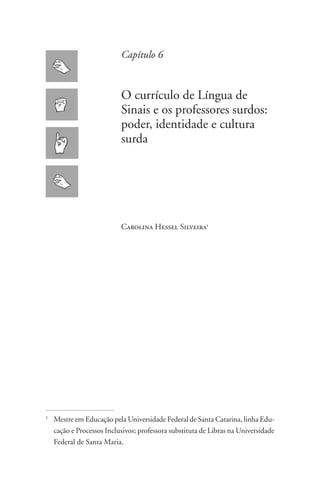 Capítulo 6


                             O currículo de Língua de
                             Sinais e os professores surdos:
                             poder, identidade e cultura
                             surda




                             Carolina Hessel Silveira1




1
    	 Mestre em Educação pela Universidade Federal de Santa Catarina, linha Edu-
      cação e Processos Inclusivos; professora substituta de Libras na Universidade
      Federal de Santa Maria.
 