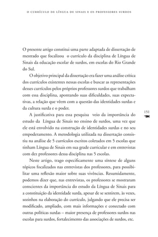 o c u r r í c u l o d e l í n g u a d e s i n a i s e o s p r ofessores surdos




O presente artigo constitui uma parte adaptada de dissertação de
mestrado que focalizou o currículo da disciplina de Língua de
Sinais da educação escolar de surdos, em escolas do Rio Grande
do Sul.
     O objetivo principal da dissertação era fazer uma análise crítica
dos currículos existentes nessas escolas e buscar as representações
desses currículos pelos próprios professores surdos que trabalham
com essa disciplina, apontando suas dificuldades, suas expecta-
tivas, a relação que vêem com a questão das identidades surdas e
da cultura surda e o poder.
                                                                                   151
     A justificativa para essa pesquisa veio da importância do
estudo da Língua de Sinais no ensino de surdos, uma vez que
                                                                                   F
ele está envolvido na construção de identidades surdas e no seu
empoderamento. A metodologia utilizada na dissertação consis-
tiu na análise de 5 currículos escritos coletados em 5 escolas que
tinham Língua de Sinais em sua grade curricular e em entrevistas
com dez professores dessa disciplina nas 5 escolas.
     Neste artigo, trago especificamente uma síntese de alguns
tópicos focalizados nas entrevistas dos professores, para possibi-
litar uma reflexão maior sobre suas vivências. Resumidamente,
podemos dizer que, nas entrevistas, os professores se mostraram
conscientes da importância do estudo da Língua de Sinais para
a constituição da identidade surda, apesar de se sentirem, às vezes,
sozinhos na elaboração do currículo, julgando que ele precisa ser
modificado, ampliado, com mais informações e conectado com
outras políticas surdas – maior presença de professores surdos nas
escolas para surdos, fortalecimento das associações de surdos, etc.
 