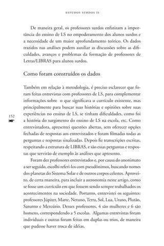 estudos surdos 11



          De maneira geral, os professores surdos enfatizam a impor-
      tância do ensino de LS no empoderamento dos alunos surdos e
      a necessidade de um maior aprofundamento teórico. Os dados
      trazidos nas análises podem auxiliar as discussões sobre as difi-
      culdades, avanços e problemas da formação de professores de
      Letras/LIBRAS para alunos surdos.

      Como foram construídos os dados

      Também em relação à metodologia, é preciso esclarecer que fo-
      ram feitas entrevistas com professores de LS, para complementar
      informações sobre o que significava o currículo existente, mas
      principalmente para buscar suas histórias e opiniões sobre suas
152
      experiências no ensino de LS, se tinham dificuldades, como foi
f     a história do surgimento do ensino de LS na escola, etc. Como
      entrevistadora, apresentei questões abertas, sem oferecer opções
      fechadas de respostas aos entrevistados e foram filmadas todas as
      perguntas e respostas sinalizadas. Depois fiz transcrições escritas,
      respeitando a estrutura de LIBRAS, e são essas perguntas e respos-
      tas que servirão de exemplo às análises que apresento.
           Foram dez professores entrevistados e, por causa do anonimato
      a ser seguido, escolhi referi-los com pseudônimos, buscando nomes
      dos planetas do Sistema Solar e de outros corpos celestes. Aprovei-
      to, de certa maneira, para incluir a astronomia neste artigo, como
      se fosse um currículo em que fossem sendo sempre trabalhados os
      acontecimentos na sociedade. Portanto, entrevistei os seguintes:
      professores Júpiter, Marte, Netuno, Terra, Sol, Lua, Urano, Plutão,
      Saturno e Mercúrio. Desses professores, 4 são mulheres e 6 são
      homens, correspondendo a 5 escolas. Algumas entrevistas foram
      individuais e outras foram feitas em duplas ou trios, de maneira
      que pudesse haver troca de idéias.
 