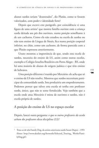 o c u r r í c u l o d e l í n g u a d e s i n a i s e o s p r ofessores surdos



alunos surdos seriam “doutorados”, diz Plutão, como se fossem
valorizados, com poder e identidade forte!
    Depois que escrevi este parágrafo, por coincidência vi uma
figura de uma artista2 que mostra família ouvinte com a criança
surda deitada aos pés dos ouvintes, numa posição semelhante à
de um cachorro. Como ela não estudou na escola de surdos ou
não tem ensino de Língua de Sinais, fica numa posição corporal
inferior, no chão, como um cachorro, de forma parecida com a
que Plutão expressou anteriormente.
    Urano mostrou a importância de que, sendo esta escola de
surdos, necessita do ensino de LS, assim como outras escolas,
exemplo o Colégio Israelita Brasileiro em Porto Alegre - RS, onde
há uma maioria de alunos de origem judaica e que têm ensino
de hebraico.                                                                         155
    Uma posição diferente é trazida por Mercúrio: ele acha que só                    F
o ensino de LS não resolve. Mostrou que surdos necessitam parti-
cipar da comunidade surda. Isto produziria um empoderamento.
Podemos pensar que talvez esta escola só tenha este professor
surdo, único, que não se sente fortalecido. Vejo também que a
escola onde atua Mercúrio é mista de ouvintes e surdos, não é
escola própria de surdos.

A posição do ensino de LS no espaço escolar

Depois, lancei outra pergunta: o que os outros professores da escola
acham dos professores dessa disciplina (LS)?


	 Trata-se de tela Family Dog, da artista americana surda Susan Dupor – 1991
2


  (fonte: http://www.deafart.org/Artworks/Selected_Touring_ Works/Fami-
  lyDog.gif )
 