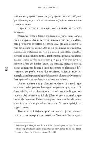 estudos surdos 11



      mais LS com professores surdos do que professores ouvintes, até falou
      que não consegue fazer aluno desenvolver, só professor surdo contato
      com aluno surdo.
          E agora? Deve-se pensar o que necessita mudar na educação
      de surdos.
          Mercúrio, Terra e Urano mostraram algumas semelhanças
      em sua resposta. Assim, Mercúrio mostrou que língua é difícil
      para professores ouvintes; ele ensina SW, professores ouvintes
      nem estimulam esse ensino. Até no dia dos surdos, se tem festa, a
      maioria dos professores não vão lá e assim é mais difícil trabalhar
      o ensino com os alunos surdos. Também pode provocar confusão
      quando alunos surdos questionam por que professores ouvintes
      não vão à festa do dia dos surdos. Na verdade, Mercúrio mostra
158   que as concepções do que é importante para os alunos são dife-
f     rentes entre os professores surdos e ouvintes. Professor surdo, por
      exemplo, acha importante a participação dos alunos no Orçamento
      Participativo3, e os professores ouvintes não acham.
          Urano mostrou que professores ouvintes têm medo que
      os alunos surdos percam Português; só pensam que, com a LS
      desenvolvida, vai ser destruído o conhecimento de língua por-
      tuguesa. Até acham que foi ele (Urano) quem estimulou que
      surdos desprezassem língua portuguesa, mas não foi; ele queria
      era estimular alunos para desenvolverem LS, como aquisição da
      língua materna.
          Terra se sente inferior ao professor ouvinte, já que não tem
      muito contato com professores ouvintes. Sinalizou: Sinto professor


      3
          	 Forma de participação popular em decisões municipais, através de assem-
            bléias, implantada em alguns municípios do Rio Grande do Sul e do Brasil,
            em especial em Porto Alegre, a partir de 1989.
 