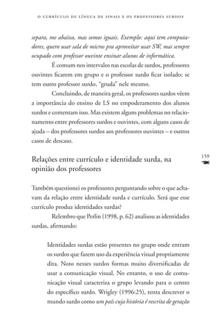 o c u r r í c u l o d e l í n g u a d e s i n a i s e o s p r ofessores surdos



separa, me abaixa, mas somos iguais. Exemplo: aqui tem computa-
dores, quero usar sala de micros pra aproveitar usar SW, mas sempre
ocupado com professor ouvinte ensinar alunos de informática.
     	 É comum nos intervalos nas escolas de surdos, professores
ouvintes ficarem em grupo e o professor surdo ficar isolado; se
tem outro professor surdo, “gruda” nele mesmo.
    	Concluindo, de maneira geral, os professores surdos vêem
a importância do ensino de LS no empoderamento dos alunos
surdos e comentam isso. Mas existem alguns problemas no relacio-
namento entre professores surdos e ouvintes, com alguns casos de
ajuda – dos professores surdos aos professores ouvintes – e outros
casos de descaso.

                                                                                   159
Relações entre currículo e identidade surda, na
opinião dos professores
                                                                                   F
Também questionei os professores perguntando sobre o que acha-
vam da relação entre identidade surda e currículo. Será que esse
currículo produz identidades surdas?
    	 Relembro que Perlin (1998, p. 62) analisou as identidades
surdas, afirmando:

       Identidades surdas estão presentes no grupo onde entram
       os surdos que fazem uso da experiência visual propriamente
       dita. Noto nesses surdos formas muito diversificadas de
       usar a comunicação visual. No entanto, o uso de comu-
       nicação visual caracteriza o grupo levando para o centro
       do específico surdo. Wrigley (1996:25), tenta descrever o
       mundo surdo como um país cuja história é rescrita de geração
 