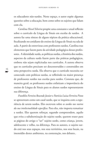 estudos surdos 11



     os educadores não-surdos. Neste espaço, o autor expõe algumas
     questões sobre a educação, bem como sobre os sujeitos que lidam
     com ela.
         Carolina Hessel Silveira propõe uma constante e atual reflexão
     sobre o currículo da Língua de Sinais em escolas de surdos. A
     autora faz uma síntese de alguns tópicos da prática educacional,
     focalizando no cotidiano do ensino da Língua de Sinais na sala de
     aula. A partir de entrevistas com professores surdos, Carolina traz
     elementos que fazem parte da atividade pedagógica desses profes-
     sores. A identidade surda, as políticas surdas, a história dos surdos,
     aspectos da cultura surda fazem parte das práticas pedagógicas,
     embora não sejam explicitadas nos currículos. A autora observa
     que os currículos precisam ser desconstruídos e construídos em
16
f    uma perspectiva surda. Ela observa que o currículo necessita ser
     conectado com políticas surdas, se refletindo na maior presença
     de professores surdos nas escolas para surdos. Constata que, de
     maneira geral, os professores surdos enfatizam a importância do
     ensino de Língua de Sinais para os alunos surdos representarem
     sua diferença.
         Franklin Ferreira Rezende Junior e Patrícia Luiza Ferreira Pinto
     se apresentam como um casal surdo, que se inquieta com a expe-
     riência de serem surdos. Eles escrevem sobre os surdos nos rastros
     da sua intelectualidade específica. Para eles, não importa tematizar
     a surdez. Eles querem reforçar, segundo compreendem, aquilo
     que evita a subalternização do sujeito surdo, querem trazer para
     as páginas do artigo o “ser” sujeito surdo, como criança, jovem,
     adolescente e velho, na diferença. Para os autores, o sujeito sur-
     do está nos seus espaços, nos seus territórios, nos seus locais, na
     imensidão destes ambientes, na contestação, nos debates..
 