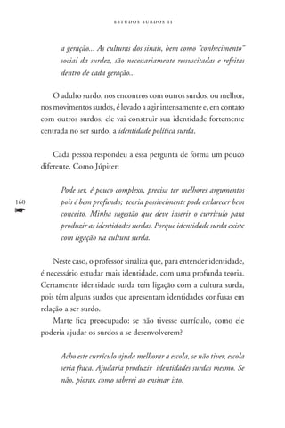 estudos surdos 11



            a geração... As culturas dos sinais, bem como “conhecimento”
            social da surdez, são necessariamente ressuscitadas e refeitas
            dentro de cada geração...

          O adulto surdo, nos encontros com outros surdos, ou melhor,
      nos movimentos surdos, é levado a agir intensamente e, em contato
      com outros surdos, ele vai construir sua identidade fortemente
      centrada no ser surdo, a identidade política surda.

          Cada pessoa respondeu a essa pergunta de forma um pouco
      diferente. Como Júpiter:

            Pode ser, é pouco complexo, precisa ter melhores argumentos
160         pois é bem profundo; teoria possivelmente pode esclarecer bem
f           conceito. Minha sugestão que deve inserir o currículo para
            produzir as identidades surdas. Porque identidade surda existe
            com ligação na cultura surda.

          Neste caso, o professor sinaliza que, para entender identidade,
      é necessário estudar mais identidade, com uma profunda teoria.
      Certamente identidade surda tem ligação com a cultura surda,
      pois têm alguns surdos que apresentam identidades confusas em
      relação a ser surdo.
          Marte fica preocupado: se não tivesse currículo, como ele
      poderia ajudar os surdos a se desenvolverem?

            Acho este currículo ajuda melhorar a escola, se não tiver, escola
            seria fraca. Ajudaria produzir identidades surdas mesmo. Se
            não, piorar, como saberei ao ensinar isto.
 