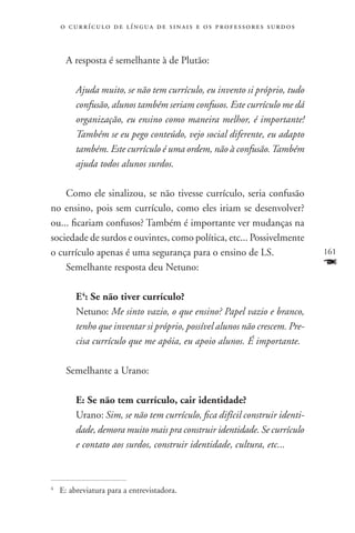 o c u r r í c u l o d e l í n g u a d e s i n a i s e o s p r ofessores surdos



     A resposta é semelhante à de Plutão:

         Ajuda muito, se não tem currículo, eu invento si próprio, tudo
         confusão, alunos também seriam confusos. Este currículo me dá
         organização, eu ensino como maneira melhor, é importante!
         Também se eu pego conteúdo, vejo social diferente, eu adapto
         também. Este currículo é uma ordem, não à confusão. Também
         ajuda todos alunos surdos.

    Como ele sinalizou, se não tivesse currículo, seria confusão
no ensino, pois sem currículo, como eles iriam se desenvolver?
ou... ficariam confusos? Também é importante ver mudanças na
sociedade de surdos e ouvintes, como política, etc... Possivelmente
o currículo apenas é uma segurança para o ensino de LS.                              161
    Semelhante resposta deu Netuno:                                                  F
         E4: Se não tiver currículo?
         Netuno: Me sinto vazio, o que ensino? Papel vazio e branco,
         tenho que inventar si próprio, possível alunos não crescem. Pre-
         cisa currículo que me apóia, eu apoio alunos. É importante.

     Semelhante a Urano:

         E: Se não tem currículo, cair identidade?
         Urano: Sim, se não tem currículo, fica difícil construir identi-
         dade, demora muito mais pra construir identidade. Se currículo
         e contato aos surdos, construir identidade, cultura, etc...



	 E: abreviatura para a entrevistadora.
4
 