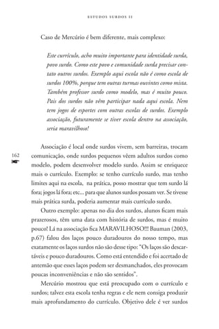 estudos surdos 11



          Caso de Mercúrio é bem diferente, mais complexo:

             Este currículo, acho muito importante para identidade surda,
             povo surdo. Como este povo e comunidade surda precisar con-
             tato outros surdos. Exemplo aqui escola não é como escola de
             surdos 100%, porque tem outras turmas ouvintes como mista.
             Também professor surdo como modelo, mas é muito pouco.
             Pais dos surdos não vêm participar nada aqui escola. Nem
             tem jogos de esportes com outras escolas de surdos. Exemplo
             associação, futuramente se tiver escola dentro na associação,
             seria maravilhoso!

          Associação é local onde surdos vivem, sem barreiras, trocam
162   comunicação, onde surdos pequenos vêem adultos surdos como
f     modelo, podem desenvolver modelo surdo. Assim se enriquece
      mais o currículo. Exemplo: se tenho currículo surdo, mas tenho
      limites aqui na escola, na prática, posso mostrar que tem surdo lá
      fora; jogos lá fora; etc... para que alunos surdos possam ver. Se tivesse
      mais prática surda, poderia aumentar mais currículo surdo.
          Outro exemplo: apenas no dia dos surdos, alunos ficam mais
      prazerosos, têm uma data com história de surdos, mas é muito
      pouco! Lá na associação fica MARAVILHOSO!!! Bauman (2003,
      p.67) falou dos laços pouco duradouros do nosso tempo, mas
      exatamente os laços surdos não são desse tipo: “Os laços são descar-
      táveis e pouco duradouros. Como está entendido e foi acertado de
      antemão que esses laços podem ser desmanchados, eles provocam
      poucas inconveniências e não são sentidos”.
          Mercúrio mostrou que está preocupado com o currículo e
      surdos; talvez esta escola tenha regras e ele nem consiga produzir
      mais aprofundamento do currículo. Objetivo dele é ver surdos
 
