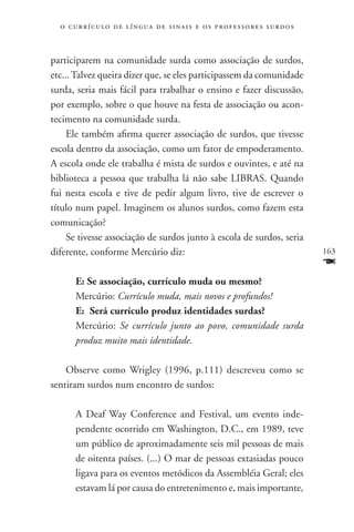 o c u r r í c u l o d e l í n g u a d e s i n a i s e o s p r ofessores surdos



participarem na comunidade surda como associação de surdos,
etc... Talvez queira dizer que, se eles participassem da comunidade
surda, seria mais fácil para trabalhar o ensino e fazer discussão,
por exemplo, sobre o que houve na festa de associação ou acon-
tecimento na comunidade surda.
     Ele também afirma querer associação de surdos, que tivesse
escola dentro da associação, como um fator de empoderamento.
A escola onde ele trabalha é mista de surdos e ouvintes, e até na
biblioteca a pessoa que trabalha lá não sabe LIBRAS. Quando
fui nesta escola e tive de pedir algum livro, tive de escrever o
título num papel. Imaginem os alunos surdos, como fazem esta
comunicação?
     Se tivesse associação de surdos junto à escola de surdos, seria
diferente, conforme Mercúrio diz:                                                  163
                                                                                   F
       E: Se associação, currículo muda ou mesmo?
       Mercúrio: Currículo muda, mais novos e profundos!
       E: Será currículo produz identidades surdas?
       Mercúrio: Se currículo junto ao povo, comunidade surda
       produz muito mais identidade.

    Observe como Wrigley (1996, p.111) descreveu como se
sentiram surdos num encontro de surdos:

       A Deaf Way Conference and Festival, um evento inde-
       pendente ocorrido em Washington, D.C., em 1989, teve
       um público de aproximadamente seis mil pessoas de mais
       de oitenta países. (...) O mar de pessoas extasiadas pouco
       ligava para os eventos metódicos da Assembléia Geral; eles
       estavam lá por causa do entretenimento e, mais importante,
 