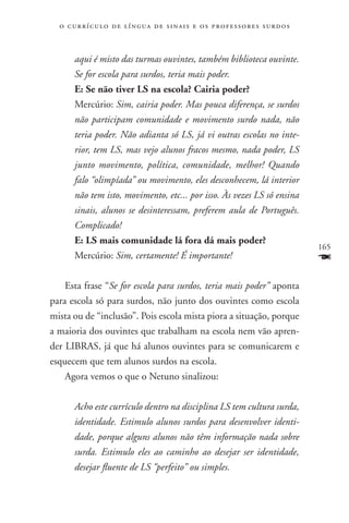 o c u r r í c u l o d e l í n g u a d e s i n a i s e o s p r ofessores surdos



       aqui é misto das turmas ouvintes, também biblioteca ouvinte.
       Se for escola para surdos, teria mais poder.
       E: Se não tiver LS na escola? Cairia poder?
       Mercúrio: Sim, cairia poder. Mas pouca diferença, se surdos
       não participam comunidade e movimento surdo nada, não
       teria poder. Não adianta só LS, já vi outras escolas no inte-
       rior, tem LS, mas vejo alunos fracos mesmo, nada poder, LS
       junto movimento, política, comunidade, melhor! Quando
       falo “olimpíada” ou movimento, eles desconhecem, lá interior
       não tem isto, movimento, etc... por isso. Às vezes LS só ensina
       sinais, alunos se desinteressam, preferem aula de Português.
       Complicado!
       E: LS mais comunidade lá fora dá mais poder?
                                                                                   165
       Mercúrio: Sim, certamente! É importante!                                    F
    Esta frase “Se for escola para surdos, teria mais poder” aponta
para escola só para surdos, não junto dos ouvintes como escola
mista ou de “inclusão”. Pois escola mista piora a situação, porque
a maioria dos ouvintes que trabalham na escola nem vão apren-
der LIBRAS, já que há alunos ouvintes para se comunicarem e
esquecem que tem alunos surdos na escola.
    Agora vemos o que o Netuno sinalizou:

       Acho este currículo dentro na disciplina LS tem cultura surda,
       identidade. Estimulo alunos surdos para desenvolver identi-
       dade, porque alguns alunos não têm informação nada sobre
       surda. Estimulo eles ao caminho ao desejar ser identidade,
       desejar fluente de LS “perfeito” ou simples.
 