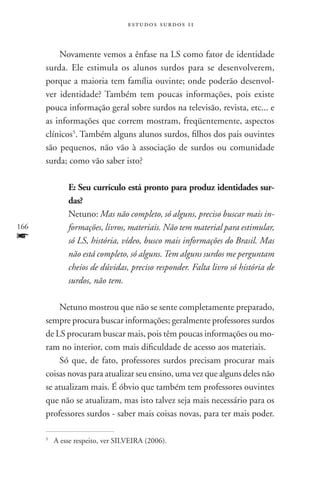 estudos surdos 11



          Novamente vemos a ênfase na LS como fator de identidade
      surda. Ele estimula os alunos surdos para se desenvolverem,
      porque a maioria tem família ouvinte; onde poderão desenvol-
      ver identidade? Também tem poucas informações, pois existe
      pouca informação geral sobre surdos na televisão, revista, etc... e
      as informações que correm mostram, freqüentemente, aspectos
      clínicos5. Também alguns alunos surdos, filhos dos pais ouvintes
      são pequenos, não vão à associação de surdos ou comunidade
      surda; como vão saber isto?

                E: Seu currículo está pronto para produz identidades sur-
                das?
                Netuno: Mas não completo, só alguns, preciso buscar mais in-
166             formações, livros, materiais. Não tem material para estimular,
f               só LS, história, vídeo, busco mais informações do Brasil. Mas
                não está completo, só alguns. Tem alguns surdos me perguntam
                cheios de dúvidas, preciso responder. Falta livro só história de
                surdos, não tem.

          Netuno mostrou que não se sente completamente preparado,
      sempre procura buscar informações; geralmente professores surdos
      de LS procuram buscar mais, pois têm poucas informações ou mo-
      ram no interior, com mais dificuldade de acesso aos materiais.
          Só que, de fato, professores surdos precisam procurar mais
      coisas novas para atualizar seu ensino, uma vez que alguns deles não
      se atualizam mais. É óbvio que também tem professores ouvintes
      que não se atualizam, mas isto talvez seja mais necessário para os
      professores surdos - saber mais coisas novas, para ter mais poder.

      5
          	A esse respeito, ver SILVEIRA (2006).
 