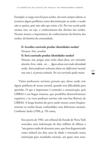 o c u r r í c u l o d e l í n g u a d e s i n a i s e o s p r ofessores surdos



Exemplo: se surge nova lei para surdos, eles nem sempre sabem; se
acontece algum problema como discriminação ao surdo, o surdo
não se queixa, pois não sabe que existe a lei. Por isso escola pode
ensinar isto, ou seja, o conhecimento dos direitos dos surdos.
Netuno mostra a importância do conhecimento da história dos
surdos, da história da comunidade.

       E: Acredita currículo produz identidades surdas?
       Netuno: Sim, acredito.
       E: Será currículo produz identidades surdas?
       Netuno: sim, porque antes tinha aluno fraco, tive estimular,
       desenho, livro, vídeo, etc.... Agora aluno está tendo identidade
       surda. Antes professores achavam aluno era (deficiente) mental,
                                                                                   167
       mas não é, só precisa estímulo. Por isso currículo ajuda muito.
                                                                                   F
    Vários professores ouvintes pensam que aluno surdo tem
algum problema de atraso mental, quando tem dificuldade para
aprender. O que é importante é estimular a comunicação, pois
LIBRAS é sua língua materna, que possibilita desenvolvimento
cognitivo, e às vezes professor ouvinte não tem boa fluência de
LIBRAS. A longa história do povo surdo mostra como freqüen-
temente os surdos foram confundidos com deficientes mentais.
Conforme Sacks (1990, p. 70) conta,

       Em janeiro de 1982, um tribunal do Estado de Nova York
       concedeu uma indenização de dois milhões de dólares a
       “um garoto surdo de dezessete anos, que fora diagnosticado
       como imbecil aos dois anos de idade e internado numa
       instituição para retardados mentais, até quase onze anos.
 
