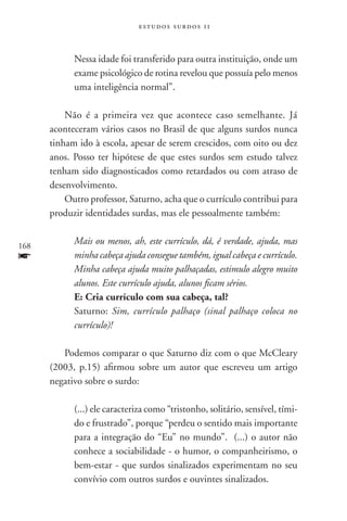 estudos surdos 11



            Nessa idade foi transferido para outra instituição, onde um
            exame psicológico de rotina revelou que possuía pelo menos
            uma inteligência normal”.

          Não é a primeira vez que acontece caso semelhante. Já
      aconteceram vários casos no Brasil de que alguns surdos nunca
      tinham ido à escola, apesar de serem crescidos, com oito ou dez
      anos. Posso ter hipótese de que estes surdos sem estudo talvez
      tenham sido diagnosticados como retardados ou com atraso de
      desenvolvimento.
          Outro professor, Saturno, acha que o currículo contribui para
      produzir identidades surdas, mas ele pessoalmente também:


168
            Mais ou menos, ah, este currículo, dá, é verdade, ajuda, mas
f           minha cabeça ajuda consegue também, igual cabeça e currículo.
            Minha cabeça ajuda muito palhaçadas, estimulo alegro muito
            alunos. Este currículo ajuda, alunos ficam sérios.
            E: Cria currículo com sua cabeça, tal?
            Saturno: Sim, currículo palhaço (sinal palhaço coloca no
            currículo)!

         Podemos comparar o que Saturno diz com o que McCleary
      (2003, p.15) afirmou sobre um autor que escreveu um artigo
      negativo sobre o surdo:

            (...) ele caracteriza como “tristonho, solitário, sensível, tími-
            do e frustrado”, porque “perdeu o sentido mais importante
            para a integração do “Eu” no mundo”. (...) o autor não
            conhece a sociabilidade - o humor, o companheirismo, o
            bem-estar - que surdos sinalizados experimentam no seu
            convívio com outros surdos e ouvintes sinalizados.
 