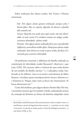 o c u r r í c u l o d e l í n g u a d e s i n a i s e o s p r ofessores surdos



   Sobre oralização dos alunos surdos, Sol, Urano e Netuno
mostraram:

         Sol: Tem alguns alunos gostam oralização, porque acha é
         bonito falar. Mas eu respeito, depende ele observa a família
         dele usando oral.
         Urano: Quando vem surdo novo aqui escola, não tem identi-
         dade, só oral, ensino LS, também contato aos colegas surdos,
         construiu identidade, cultura surda.
         Netuno: Tem alguns alunos oralizados forte, por causa família
         influência, aconselham melhor falar. Então puxo alunos surdos
         oralizados, boto dentro na escola só para surdos, focalizo LS e
         estimulo para construir identidade.
                                                                                     169
    Os professores mostram a influência da família oralizada na                      F
constituição de identidades surdas flutuantes6; observem o que
Lane (1992, 94) escreveu sobre a vivência de uma surda dentro
de um modelo da família ouvinte: “(...) educadora surda, lem-
brando-se da infância: ‘mas eu só assisti a movimentos de lábios
lineares e circulares quase incompreensíveis, bocas a abrirem-se e
a fecharem-se. Porque razão eram as bocas tão interessantes? As
bocas aborreciam-me.’”
    Como Sol sinalizou, para alguns alunos é bonito falar. Por isso,
é necessário mostrar que LS também é linda, estimulando através
da contação de histórias ou leitura de histórias adaptadas como


	 Identidades surdas flutuantes: Elas estão presentes onde os surdos vivem e se
6


  manifestam a partir da hegemonia dos ouvintes. (...) permite ver um surdo
  “consciente” ou não de ser surdo, porém, vítima da ideologia ouvintista (...);
  veja Perlin (1998, p. 65).
 