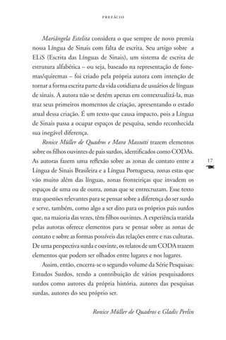p r e f ác i o



     Mariângela Estelita considera o que sempre de novo premia
nossa Língua de Sinais com falta de escrita. Seu artigo sobre a
ELiS (Escrita das Línguas de Sinais), um sistema de escrita de
estrutura alfabética – ou seja, baseado na representação de fone-
mas/quiremas – foi criado pela própria autora com intenção de
tornar a forma escrita parte da vida cotidiana de usuários de línguas
de sinais. A autora não se detém apenas em contextualizá-la, mas
traz seus primeiros momentos de criação, apresentando o estado
atual dessa criação. É um texto que causa impacto, pois a Língua
de Sinais passa a ocupar espaços de pesquisa, sendo reconhecida
sua inegável diferença.
     Ronice Müller de Quadros e Mara Massutti trazem elementos
sobre os filhos ouvintes de pais surdos, identificados como Codas.
As autoras fazem uma reflexão sobre as zonas de contato entre a          17
Língua de Sinais Brasileira e a Língua Portuguesa, zonas estas que       F
vão muito além das línguas, zonas fronteiriças que invadem os
espaços de uma ou de outra, zonas que se entrecruzam. Esse texto
traz questões relevantes para se pensar sobre a diferença do ser surdo
e serve, também, como algo a ser dito para os próprios pais surdos
que, na maioria das vezes, têm filhos ouvintes. A experiência trazida
pelas autoras oferece elementos para se pensar sobre as zonas de
contato e sobre as formas possíveis das relações entre e nas culturas.
De uma perspectiva surda e ouvinte, os relatos de um Coda trazem
elementos que podem ser olhados entre lugares e nos lugares.
     Assim, então, encerra-se o segundo volume da Série Pesquisas:
Estudos Surdos, tendo a contribuição de vários pesquisadores
surdos como autores da própria história, autores das pesquisas
surdas, autores do seu próprio ser.

                          Ronice Müller de Quadros e Gladis Perlin
 
