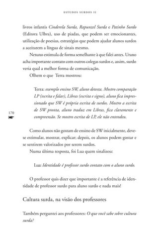 estudos surdos 11



      livros infantis Cinderela Surda, Rapunzel Surda e Patinho Surdo
      (Editora Ulbra), uso de piadas, que podem ser emocionantes,
      utilização de poesias, estratégias que podem ajudar alunos surdos
      a aceitarem a língua de sinais mesmo.
           Netuno estimula de forma semelhante à que falei antes. Urano
      acha importante contato com outros colegas surdos e, assim, surdo
      veria qual a melhor forma de comunicação.
           Olhem o que Terra mostrou:

            Terra: exemplo ensino SW, aluno detesta. Mostro comparação
            LP (escrita e falar), Libras (escrita e signo), aluno fica impres-
            sionado que SW é própria escrita de surdos. Mostro a escrita
            de SW pronta, aluno traduz em Libras, fica claramente e
170
f           compreensão. Se mostro escrita de LP, ele não entendeu.

          Como alunos não gostam de ensino de SW inicialmente, deve-
      se estimular, mostrar, explicar; depois, os alunos podem gostar e
      se sentirem valorizados por serem surdos.
          Numa última resposta, foi Lua quem sinalizou:

            Lua: Identidade é professor surdo contato com o aluno surdo.

          O professor quis dizer que importante é a referência de iden-
      tidade de professor surdo para aluno surdo e nada mais!

      Cultura surda, na visão dos professores

      Também perguntei aos professores: O que você sabe sobre cultura
      surda?
 