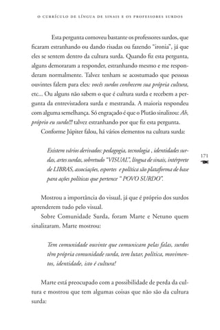 o c u r r í c u l o d e l í n g u a d e s i n a i s e o s p r ofessores surdos



     	 Esta pergunta comoveu bastante os professores surdos, que
ficaram estranhando ou dando risadas ou fazendo “ironia”, já que
eles se sentem dentro da cultura surda. Quando fiz esta pergunta,
alguns demoraram a responder, estranhando mesmo e me respon-
deram normalmente. Talvez tenham se acostumado que pessoas
ouvintes falem para eles: vocês surdos conhecem sua própria cultura,
etc... Ou alguns não sabem o que é cultura surda e recebem a per-
gunta da entrevistadora surda e mestranda. A maioria respondeu
com alguma semelhança. Só engraçado é que o Plutão sinalizou: Ah,
próprio eu surdo!!! talvez estranhando por que fiz esta pergunta.
     Conforme Júpiter falou, há vários elementos na cultura surda:

       Existem vários derivados: pedagogia, tecnologia , identidades sur-
                                                                                   171
       das, artes surdas, sobretudo “VISUAL”, língua de sinais, intérprete
       de LIBRAS, associações, esportes  e política são plataforma de base
                                                                                   F
       para ações políticas que pertence “ POVO SURDO”.

    Mostrou a importância do visual, já que é próprio dos surdos
aprenderem tudo pelo visual.
    Sobre Comunidade Surda, foram Marte e Netuno quem
sinalizaram. Marte mostrou:

       Tem comunidade ouvinte que comunicam pelas falas, surdos
       têm própria comunidade surda, tem lutar, política, movimen-
       tos, identidade, isto é cultura!

    Marte está preocupado com a possibilidade de perda da cul-
tura e mostrou que tem algumas coisas que não são da cultura
surda:
 