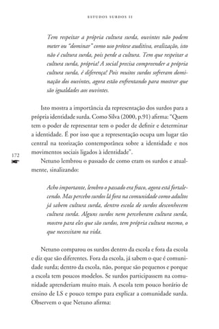 estudos surdos 11



            Tem respeitar a própria cultura surda, ouvintes não podem
            meter ou “dominar” como uso prótese auditiva, oralização, isto
            não é cultura surda, pois perde a cultura. Tem que respeitar a
            cultura surda, própria! A social precisa compreender a própria
            cultura surda, é diferença! Pois muitos surdos sofreram domi-
            nação dos ouvintes, agora estão enfrentando para mostrar que
            são igualdades aos ouvintes.

          Isto mostra a importância da representação dos surdos para a
      própria identidade surda. Como Silva (2000, p.91) afirma: “Quem
      tem o poder de representar tem o poder de definir e determinar
      a identidade. É por isso que a representação ocupa um lugar tão
      central na teorização contemporânea sobre a identidade e nos
172
      movimentos sociais ligados à identidade”.
f         Netuno lembrou o passado de como eram os surdos e atual-
      mente, sinalizando:

            Acho importante, lembro o passado era fraco, agora está fortale-
            cendo. Mas percebo surdos lá fora na comunidade como adultos
            já sabem cultura surda, dentro escola de surdos desconhecem
            cultura surda. Alguns surdos nem perceberam cultura surda,
            mostro para eles que são surdos, tem própria cultura mesmo, o
            que necessitam na vida.

          Netuno comparou os surdos dentro da escola e fora da escola
      e diz que são diferentes. Fora da escola, já sabem o que é comuni-
      dade surda; dentro da escola, não, porque são pequenos e porque
      a escola tem poucos modelos. Se surdos participassem na comu-
      nidade aprenderiam muito mais. A escola tem pouco horário de
      ensino de LS e pouco tempo para explicar a comunidade surda.
      Observem o que Netuno afirma:
 