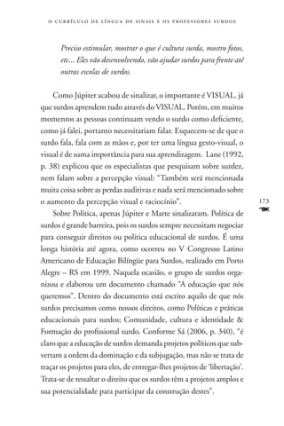 o c u r r í c u l o d e l í n g u a d e s i n a i s e o s p r ofessores surdos



       Preciso estimular, mostrar o que é cultura surda, mostro fotos,
       etc... Eles vão desenvolvendo, vão ajudar surdos para frente até
       outras escolas de surdos.

    Como Júpiter acabou de sinalizar, o importante é VISUAL, já
que surdos aprendem tudo através do VISUAL. Porém, em muitos
momentos as pessoas continuam vendo o surdo como deficiente,
como já falei, portanto necessitariam falar. Esquecem-se de que o
surdo fala, fala com as mãos e, por ter uma língua gesto-visual, o
visual é de suma importância para sua aprendizagem. Lane (1992,
p. 38) explicou que os especialistas que pesquisam sobre surdez,
nem falam sobre a percepção visual: “Também será mencionada
muita coisa sobre as perdas auditivas e nada será mencionado sobre
o aumento da percepção visual e raciocínio”.                                       173
    Sobre Política, apenas Júpiter e Marte sinalizaram. Política de                F
surdos é grande barreira, pois os surdos sempre necessitam negociar
para conseguir direitos ou política educacional de surdos. É uma
longa história até agora, como ocorreu no V Congresso Latino
Americano de Educação Bilíngüe para Surdos, realizado em Porto
Alegre – RS em 1999. Naquela ocasião, o grupo de surdos orga-
nizou e elaborou um documento chamado “A educação que nós
queremos”. Dentro do documento está escrito aquilo de que nós
surdos precisamos como nossos direitos, como Políticas e práticas
educacionais para surdos; Comunidade, cultura e identidade 
Formação do profissional surdo. Conforme Sá (2006, p. 340), “é
claro que a educação de surdos demanda projetos políticos que sub-
vertam a ordem da dominação e da subjugação, mas não se trata de
traçar os projetos para eles, de entregar-lhes projetos de ‘libertação’.
Trata-se de ressaltar o direito que os surdos têm a projetos amplos e
sua potencialidade para participar da construção destes”.
 