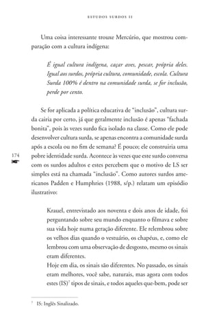 estudos surdos 11



          Uma coisa interessante trouxe Mercúrio, que mostrou com-
      paração com a cultura indígena:

                 É igual cultura indígena, caçar aves, pescar, própria deles.
                 Igual aos surdos, própria cultura, comunidade, escola. Cultura
                 Surda 100% é dentro na comunidade surda, se for inclusão,
                 perde por cento.

          Se for aplicada a política educativa de “inclusão”, cultura sur-
      da cairia por certo, já que geralmente inclusão é apenas “fachada
      bonita”, pois às vezes surdo fica isolado na classe. Como ele pode
      desenvolver cultura surda, se apenas encontra a comunidade surda
      após a escola ou no fim de semana? É pouco; ele construiria uma
174   pobre identidade surda. Acontece às vezes que este surdo conversa
f     com os surdos adultos e estes percebem que o motivo de LS ser
      simples está na chamada “inclusão”. Como autores surdos ame-
      ricanos Padden e Humphries (1988, s/p.) relatam um episódio
      ilustrativo:

                 Krauel, entrevistado aos noventa e dois anos de idade, foi
                 perguntando sobre seu mundo enquanto o filmava e sobre
                 sua vida hoje numa geração diferente. Ele relembrou sobre
                 os velhos dias quando o vestuário, os chapéus, e, como ele
                 lembrou com uma observação de desgosto, mesmo os sinais
                 eram diferentes.
                 Hoje em dia, os sinais são diferentes. No passado, os sinais
                 eram melhores, você sabe, naturais, mas agora com todos
                 estes (IS)7 tipos de sinais, e todos aqueles que-bem, pode ser

      7
          	 IS: Inglês Sinalizado.
 