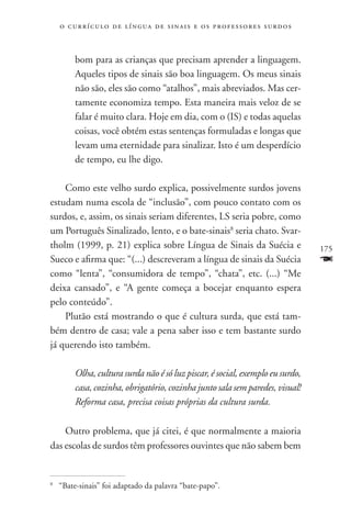 o c u r r í c u l o d e l í n g u a d e s i n a i s e o s p r ofessores surdos



         bom para as crianças que precisam aprender a linguagem.
         Aqueles tipos de sinais são boa linguagem. Os meus sinais
         não são, eles são como “atalhos”, mais abreviados. Mas cer-
         tamente economiza tempo. Esta maneira mais veloz de se
         falar é muito clara. Hoje em dia, com o (IS) e todas aquelas
         coisas, você obtém estas sentenças formuladas e longas que
         levam uma eternidade para sinalizar. Isto é um desperdício
         de tempo, eu lhe digo.

    Como este velho surdo explica, possivelmente surdos jovens
estudam numa escola de “inclusão”, com pouco contato com os
surdos, e, assim, os sinais seriam diferentes, LS seria pobre, como
um Português Sinalizado, lento, e o bate-sinais8 seria chato. Svar-
tholm (1999, p. 21) explica sobre Língua de Sinais da Suécia e                       175
Sueco e afirma que: “(...) descreveram a língua de sinais da Suécia                  F
como “lenta”, “consumidora de tempo”, “chata”, etc. (...) “Me
deixa cansado”, e “A gente começa a bocejar enquanto espera
pelo conteúdo”.
    Plutão está mostrando o que é cultura surda, que está tam-
bém dentro de casa; vale a pena saber isso e tem bastante surdo
já querendo isto também.

         Olha, cultura surda não é só luz piscar, é social, exemplo eu surdo,
         casa, cozinha, obrigatório, cozinha junto sala sem paredes, visual!
         Reforma casa, precisa coisas próprias da cultura surda.

    Outro problema, que já citei, é que normalmente a maioria
das escolas de surdos têm professores ouvintes que não sabem bem


	 “Bate-sinais” foi adaptado da palavra “bate-papo”.
8
 