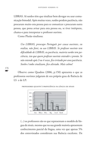 estudos surdos 11



      LIBRAS. Aí surdos têm que sinalizar bem devagar ou usar comu-
      nicação bimodal. Após muitas vezes, surdos perdem paciência, não
      procuram muito esta pessoa para se comunicar e procuram outra
      pessoa, que possa avisar para esta pessoa ou, se tiver intérprete,
      chama-o para interpretar o professor ouvinte.
          Como Plutão sinalizou:

            Uso LIBRAS, preocupo Português por causa ouvintes, eu
            oralizo, não farei, eu uso LIBRAS. Se professor ouvinte tem
            dificuldade de LIBRAS, eu paciência, maioria surdos tem pa-
            ciência, isto que quero professor ouvinte entender e pronto. Se
            não entende após 3 ou 4 vezes, fico irritado por anos paciência.
            Sonho é todos sinalizam, fico aliviado. Mais calmo!
176
f         Observe como Quadros (2006, p.150) apresenta o que as
      professoras ouvintes julgaram de seu próprio grau de fluência de
      LS e de LP:

             professores quanto à proficiência na língua de sinais




            (...) os professores são os que representam o modelo de lín-
            gua de sinais, mesmo que na sua grande maioria apresentem
            conhecimento parcial da língua, uma vez que apenas 5%
            dos entrevistados consideram sua fluência excelente. De
 