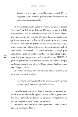 estudos surdos 11



            forma inadequada, como uma “linguagem mais fácil”, por
            ser gestual. Este é um mito que está sendo desconstruído ao
            longo das últimas décadas (...)

          A pesquisadora mostra como professores ouvintes se acham
      “parecidos” na fluência de LS e de LP, o que parece um dado
      surpreendente. Eles podem estar achando que LS é uma lingua-
      gem mais fácil, porém continua a barreira da comunicação entre
      professores ouvintes e colegas surdos (professores) das escolas
      de surdos. Isso está bem distante do que Plutão declarou, então,
      como sonho: que todos sinalizassem! Isto provocaria um melhor
      desempenho para trabalhar na escola, encurtaria o tempo para
      comunicação geral na escola de surdos, sem necessidade de pro-
178
f     curar intérprete porque uma professora sabe pouco LIBRAS. É
      possível que surdos sinalizem bem devagar, atualmente, porque
      professores ouvintes nem sabem LIBRAS; isto não é cultura surda,
      nem é língua natural.
          A solidão do surdo, sem comunicação com os ouvintes, foi
      mostrada pelo professor Sol:

            Vejo pessoas ouvintes são diferentes de mim, também família
            conversar, eu fico sozinho, isto é cultura surda.

           Quando surdo está na sua família ouvinte, por causa da co-
      municação, ou no trabalho, quando só tem ouvintes, geralmente
      fica isolado e trabalha muito mais até terminar o serviço bem antes
      do que colegas ouvintes. Isto é cultura surda.
           Agora eles sinalizam sobre tecnologia surda - Terra, Urano e
      também novamente Marte:
 