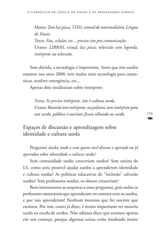o c u r r í c u l o d e l í n g u a d e s i n a i s e o s p r ofessores surdos



       Marte: Tem luz pisca, TDD, central de intermediário, Língua
       de Sinais.
       Terra: Fax, celular, etc... preciso isto pra comunicação.
       Urano: LIBRAS, visual, luz pisca, televisão com legenda,
       intérprete na televisão.

    Sem dúvida, a tecnologia é importante. Sorte que nós surdos
estamos nos anos 2000, tem muito mais tecnologia para comu-
nicar, resolver emergência, etc...
    Apenas dois sinalizaram sobre intérprete:

       Terra: Se preciso intérprete, isto é cultura surda.
       Urano: Reunião tem intérprete, na palestra, tem intérprete para
       um surdo, público é ouvintes ficam olhando ao surdo.                        179
                                                                                   F
Espaços de discussão e aprendizagem sobre
identidade e cultura surda

    Perguntei ainda: onde e com quem você discute e aprende ou já
aprendeu sobre identidade e cultura surda?
    Sem comunidade surda, cresceriam surdos? Sem ensino de
LS, como seria possível ajudar surdos a aprenderem identidade
e cultura surdas? As políticas educativas de “inclusão” salvarão
surdos? Sem professores surdos, os alunos cresceriam?
    Bem interessantes as respostas a essas perguntas, pois todos os
professores mostraram que aprenderam no contato com os surdos,
e por isso aprenderam! Nenhum mostrou que foi ouvinte que
ensinou. Por isso, como já disse, é muito importante ter maioria
surda na escola de surdos. Não adianta dizer que estamos apenas
em um começo, porque algumas coisas estão mudando muito
 