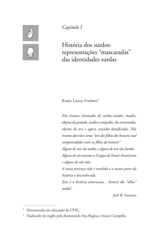 Capítulo I


                         História dos surdos:
                         representações “mascaradas”
                         das identidades surdas




                         Karin Lilian Ströbel*


                         Nós éramos chamados de surdos-mudos, mudos,
                         objetos de piedade, surdos e estúpidos, dos semimudos,
                         objetos de uso e agora, ouvidos danificados. Nós
                         éramos descritos como “um dos filhos dos homens mal
                         compreendidos entre os filhos do homem”
                         Alguns de nós são surdos e alguns de nós são Surdos.
                         Alguns de nós usamos a Língua de Sinais Americana
                         e alguns de nós não.
                         A nossa presença não é revelada e a maior parte da
                         história é desconhecida.
                         Esta é a história americana... Através dos “olhos”
                         surdos1.
                                                             Jack R. Gannon


*	Doutoranda em educação da UFSC.
1
  	 Traduzido do inglês pela doutoranda Ana Regina e Souza Campello.
 