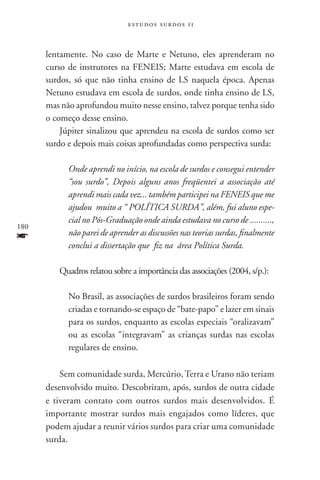 estudos surdos 11



      lentamente. No caso de Marte e Netuno, eles aprenderam no
      curso de instrutores na FENEIS; Marte estudava em escola de
      surdos, só que não tinha ensino de LS naquela época. Apenas
      Netuno estudava em escola de surdos, onde tinha ensino de LS,
      mas não aprofundou muito nesse ensino, talvez porque tenha sido
      o começo desse ensino.
          Júpiter sinalizou que aprendeu na escola de surdos como ser
      surdo e depois mais coisas aprofundadas como perspectiva surda:

            Onde aprendi no início, na escola de surdos e consegui entender
            “sou surdo”, Depois alguns anos freqüentei a associação até
            aprendi mais cada vez... também participei na FENEIS que me
            ajudou  muito a “ POLÍTICA SURDA”, além, fui aluno espe-
            cial no Pós-Graduação onde ainda estudava no curso de ..........,
180
f           não parei de aprender as discussões nas teorias surdas, finalmente
            conclui a dissertação que fiz na área Política Surda.

         Quadros relatou sobre a importância das associações (2004, s/p.):

            No Brasil, as associações de surdos brasileiros foram sendo
            criadas e tornando-se espaço de “bate-papo” e lazer em sinais
            para os surdos, enquanto as escolas especiais “oralizavam”
            ou as escolas “integravam” as crianças surdas nas escolas
            regulares de ensino.

          Sem comunidade surda, Mercúrio, Terra e Urano não teriam
      desenvolvido muito. Descobriram, após, surdos de outra cidade
      e tiveram contato com outros surdos mais desenvolvidos. É
      importante mostrar surdos mais engajados como líderes, que
      podem ajudar a reunir vários surdos para criar uma comunidade
      surda.
 
