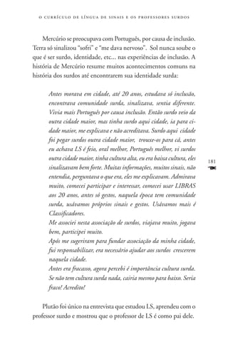 o c u r r í c u l o d e l í n g u a d e s i n a i s e o s p r ofessores surdos



    Mercúrio se preocupava com Português, por causa de inclusão.
Terra só sinalizou “sofri” e “me dava nervoso”. Sol nunca soube o
que é ser surdo, identidade, etc... nas experiências de inclusão. A
história de Mercúrio resume muitos acontecimentos comuns na
história dos surdos até encontrarem sua identidade surda:

       Antes morava em cidade, até 20 anos, estudava só inclusão,
       encontrava comunidade surda, sinalizava, sentia diferente.
       Vivia mais Português por causa inclusão. Então surdo veio da
       outra cidade maior, mas tinha surdo aqui cidade, ia para ci-
       dade maior, me explicava e não acreditava. Surdo aqui cidade
       foi pegar surdos outra cidade maior, trouxe-os para cá, antes
       eu achava LS é feio, oral melhor, Português melhor, vi surdos
       outra cidade maior, tinha cultura alta, eu era baixa cultura, eles          181
       sinalizavam bem forte. Muitas informações, muitos sinais, não               F
       entendia, perguntava o que era, eles me explicavam. Admirava
       muito, comecei participar e interessar, comecei usar LIBRAS
       aos 20 anos, antes só gestos, naquela época tem comunidade
       surda, usávamos próprios sinais e gestos. Usávamos mais é
       Classificadores.
       Me associei nesta associação de surdos, viajava muito, jogava
       bem, participei muito.
       Após me sugeriram para fundar associação da minha cidade,
       fui responsabilizar, era necessário ajudar aos surdos crescerem
       naquela cidade.
       Antes era fracasso, agora percebi é importância cultura surda.
       Se não tem cultura surda nada, cairia mesmo para baixo. Seria
       fraco! Acredito!

    Plutão foi único na entrevista que estudou LS, aprendeu com o
professor surdo e mostrou que o professor de LS é como pai dele.
 