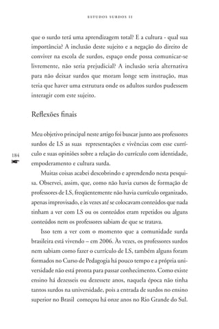 estudos surdos 11



      que o surdo terá uma aprendizagem total? E a cultura - qual sua
      importância? A inclusão deste sujeito e a negação do direito de
      conviver na escola de surdos, espaço onde possa comunicar-se
      livremente, não seria prejudicial? A inclusão seria alternativa
      para não deixar surdos que moram longe sem instrução, mas
      teria que haver uma estrutura onde os adultos surdos pudessem
      interagir com este sujeito.


      Reflexões finais

      Meu objetivo principal neste artigo foi buscar junto aos professores
      surdos de LS as suas representações e vivências com esse currí-
184   culo e suas opiniões sobre a relação do currículo com identidade,
f     empoderamento e cultura surda.
          Muitas coisas acabei descobrindo e aprendendo nesta pesqui-
      sa. Observei, assim, que, como não havia cursos de formação de
      professores de LS, freqüentemente não havia currículo organizado,
      apenas improvisado, e às vezes até se colocavam conteúdos que nada
      tinham a ver com LS ou os conteúdos eram repetidos ou alguns
      conteúdos nem os professores sabiam de que se tratava.
          Isso tem a ver com o momento que a comunidade surda
      brasileira está vivendo – em 2006. Às vezes, os professores surdos
      nem sabiam como fazer o currículo de LS, também alguns foram
      formados no Curso de Pedagogia há pouco tempo e a própria uni-
      versidade não está pronta para passar conhecimento. Como existe
      ensino há dezesseis ou dezessete anos, naquela época não tinha
      tantos surdos na universidade, pois a entrada de surdos no ensino
      superior no Brasil começou há onze anos no Rio Grande do Sul.
 