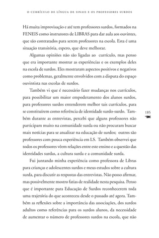o c u r r í c u l o d e l í n g u a d e s i n a i s e o s p r ofessores surdos



Há muita improvisação e até tem professores surdos, formados na
FENEIS como instrutores de LIBRAS para dar aula aos ouvintes,
que são contratados para serem professores na escola. Esta é uma
situação transitória, espero, que deve melhorar.
    Algumas opiniões não são ligadas ao currículo, mas penso
que era importante mostrar as experiências e os exemplos deles
na escola de surdos. Eles mostraram aspectos positivos e negativos
como problemas, geralmente envolvidos com a disputa do espaço
ouvintista nas escolas de surdos.
    Também vi que é necessário fazer mudanças nos currículos,
para possibilitar um maior empoderamento dos alunos surdos,
para professores surdos entenderem melhor tais currículos, para
se constituírem como referência de identidade surdo-surdo. Tam-                    185
bém durante as entrevistas, percebi que alguns professores não                     F
participam muito na comunidade surda ou não procuram buscar
mais notícias para se atualizar na educação de surdos; outros são
professores com pouca experiência em LS. Também observei que
todos os professores vêem relações entre este ensino e a questão das
identidades surdas, a cultura surda e a comunidade surda.
    Fui juntando minha experiência como professora de Libras
para crianças e adolescentes surdos e meus estudos sobre a cultura
surda, para discutir as respostas das entrevistas. Não posso afirmar,
mas possivelmente mostro fatias de realidade nesta pesquisa. Penso
que é importante para Educação de Surdos reconhecerem toda
uma trajetória do que aconteceu desde o passado até agora. Tam-
bém as reflexões sobre a importância das associações, dos surdos
adultos como referências para os surdos alunos, da necessidade
de aumentar o número de professores surdos na escola, que não
 