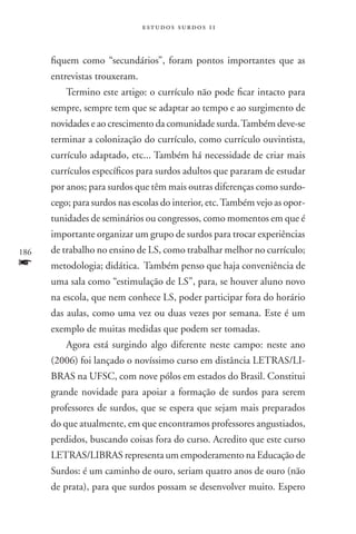 estudos surdos 11



      fiquem como “secundários”, foram pontos importantes que as
      entrevistas trouxeram.
          Termino este artigo: o currículo não pode ficar intacto para
      sempre, sempre tem que se adaptar ao tempo e ao surgimento de
      novidades e ao crescimento da comunidade surda. Também deve-se
      terminar a colonização do currículo, como currículo ouvintista,
      currículo adaptado, etc... Também há necessidade de criar mais
      currículos específicos para surdos adultos que pararam de estudar
      por anos; para surdos que têm mais outras diferenças como surdo-
      cego; para surdos nas escolas do interior, etc. Também vejo as opor-
      tunidades de seminários ou congressos, como momentos em que é
      importante organizar um grupo de surdos para trocar experiências
186   de trabalho no ensino de LS, como trabalhar melhor no currículo;
f     metodologia; didática. Também penso que haja conveniência de
      uma sala como “estimulação de LS”, para, se houver aluno novo
      na escola, que nem conhece LS, poder participar fora do horário
      das aulas, como uma vez ou duas vezes por semana. Este é um
      exemplo de muitas medidas que podem ser tomadas.
          Agora está surgindo algo diferente neste campo: neste ano
      (2006) foi lançado o novíssimo curso em distância LETRAS/LI-
      BRAS na UFSC, com nove pólos em estados do Brasil. Constitui
      grande novidade para apoiar a formação de surdos para serem
      professores de surdos, que se espera que sejam mais preparados
      do que atualmente, em que encontramos professores angustiados,
      perdidos, buscando coisas fora do curso. Acredito que este curso
      LETRAS/LIBRAS representa um empoderamento na Educação de
      Surdos: é um caminho de ouro, seriam quatro anos de ouro (não
      de prata), para que surdos possam se desenvolver muito. Espero
 