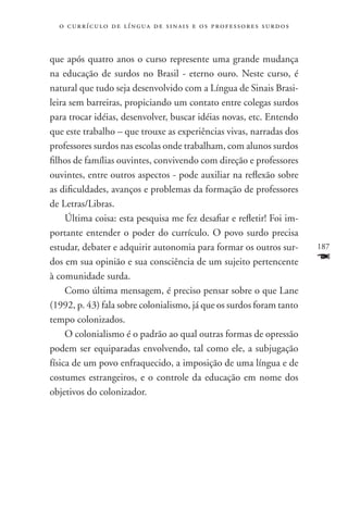 o c u r r í c u l o d e l í n g u a d e s i n a i s e o s p r ofessores surdos



que após quatro anos o curso represente uma grande mudança
na educação de surdos no Brasil - eterno ouro. Neste curso, é
natural que tudo seja desenvolvido com a Língua de Sinais Brasi-
leira sem barreiras, propiciando um contato entre colegas surdos
para trocar idéias, desenvolver, buscar idéias novas, etc. Entendo
que este trabalho – que trouxe as experiências vivas, narradas dos
professores surdos nas escolas onde trabalham, com alunos surdos
filhos de famílias ouvintes, convivendo com direção e professores
ouvintes, entre outros aspectos - pode auxiliar na reflexão sobre
as dificuldades, avanços e problemas da formação de professores
de Letras/Libras.
     Última coisa: esta pesquisa me fez desafiar e refletir! Foi im-
portante entender o poder do currículo. O povo surdo precisa
estudar, debater e adquirir autonomia para formar os outros sur-                   187
dos em sua opinião e sua consciência de um sujeito pertencente                     F
à comunidade surda.
     Como última mensagem, é preciso pensar sobre o que Lane
(1992, p. 43) fala sobre colonialismo, já que os surdos foram tanto
tempo colonizados.
     O colonialismo é o padrão ao qual outras formas de opressão
podem ser equiparadas envolvendo, tal como ele, a subjugação
física de um povo enfraquecido, a imposição de uma língua e de
costumes estrangeiros, e o controle da educação em nome dos
objetivos do colonizador.
 
