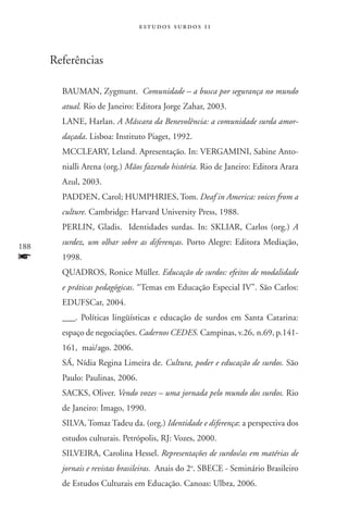 estudos surdos 11



      Referências

        BAUMAN, Zygmunt. Comunidade – a busca por segurança no mundo
        atual. Rio de Janeiro: Editora Jorge Zahar, 2003.
        LANE, Harlan. A Máscara da Benevolência: a comunidade surda amor-
        daçada. Lisboa: Instituto Piaget, 1992.
        MCCLEARY, Leland. Apresentação. In: VERGAMINI, Sabine Anto-
        nialli Arena (org.) Mãos fazendo história. Rio de Janeiro: Editora Arara
        Azul, 2003.
        PADDEN, Carol; HUMPHRIES, Tom. Deaf in America: voices from a
        culture. Cambridge: Harvard University Press, 1988.
        PERLIN, Gladis. Identidades surdas. In: SKLIAR, Carlos (org.) A

188
        surdez, um olhar sobre as diferenças. Porto Alegre: Editora Mediação,
f       1998.
        QUADROS, Ronice Müller. Educação de surdos: efeitos de modalidade
        e práticas pedagógicas. “Temas em Educação Especial IV”. São Carlos:
        EDUFSCar, 2004.
        ___. Políticas lingüísticas e educação de surdos em Santa Catarina:
        espaço de negociações. Cadernos CEDES. Campinas, v.26, n.69, p.141-
        161,  mai/ago. 2006.
        SÁ, Nídia Regina Limeira de. Cultura, poder e educação de surdos. São
        Paulo: Paulinas, 2006.
        SACKS, Oliver. Vendo vozes – uma jornada pelo mundo dos surdos. Rio
        de Janeiro: Imago, 1990.
        SILVA, Tomaz Tadeu da. (org.) Identidade e diferença: a perspectiva dos
        estudos culturais. Petrópolis, RJ: Vozes, 2000.
        SILVEIRA, Carolina Hessel. Representações de surdos/as em matérias de
        jornais e revistas brasileiras. Anais do 2o. SBECE - Seminário Brasileiro
        de Estudos Culturais em Educação. Canoas: Ulbra, 2006.
 