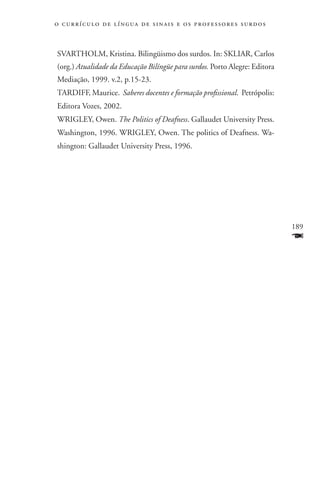 o c u r r í c u l o d e l í n g u a d e s i n a i s e o s p r ofessores surdos



SVARTHOLM, Kristina. Bilingüismo dos surdos. In: SKLIAR, Carlos
(org.) Atualidade da Educação Bilíngüe para surdos. Porto Alegre: Editora
Mediação, 1999. v.2, p.15-23.
TARDIFF, Maurice. Saberes docentes e formação profissional. Petrópolis:
Editora Vozes, 2002.
WRIGLEY, Owen. The Politics of Deafness. Gallaudet University Press.
Washington, 1996. WRIGLEY, Owen. The politics of Deafness. Wa-
shington: Gallaudet University Press, 1996.




                                                                                 189
                                                                                 F
 