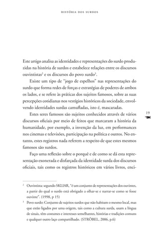história dos surdos




Este artigo analisa as identidades e representações do surdo produ-
zidas na história de surdos e estabelece relações entre os discursos
ouvintistas2 e os discursos do povo surdo3.
    Existe um tipo de “jogo de espelhos” nas representações do
surdo que forma redes de forças e estratégias de poderes de ambos
os lados, e se refere às práticas dos sujeitos famosos, sobre as suas
percepções cotidianas nos vestígios históricos da sociedade, envol-
vendo identidades surdas camufladas, isto é, mascaradas.
    Estes seres famosos são sujeitos conhecidos através de vários                  19

discursos oficiais por meio de feitos que marcaram a história da
                                                                                   F
humanidade, por exemplo, a invenção da luz, em performances
nos cinemas e televisões, participação na política e outros. No en-
tanto, estes registros nada referem a respeito de que estes mesmos
famosos são surdos.
    Faço uma reflexão sobre o porquê e de como se dá esta repre-
sentação exonerada e disfarçada da identidade surda dos discursos
oficiais, tais como os registros históricos em vários livros, enci-


2
 	Ouvintista: segundo SKLIAR, “é um conjunto de representações dos ouvintes,
  a partir do qual o surdo está obrigado a olhar-se e narrar-se como se fosse
  ouvinte”. (1998, p 15)
3
 	Povo surdo: Conjunto de sujeitos surdos que não habitam o mesmo local, mas
  que estão ligados por uma origem, tais como a cultura surda, usam a língua
  de sinais, têm costumes e interesses semelhantes, histórias e tradições comuns
  e qualquer outro laço compartilhado. (Ströbel, 2006, p.6)
 